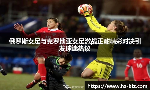 俄罗斯女足与克罗地亚女足激战正酣精彩对决引发球迷热议